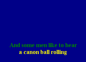 And some men like to hear
a canon ball rolling