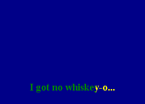 I got no whiskey-o...