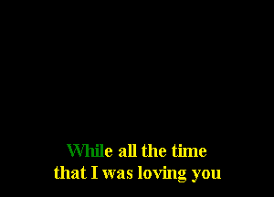 While all the time
that I was loving you