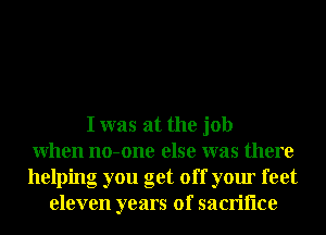 I was at the job
When no-one else was there
helping you get off your feet
eleven years of sacriflce