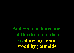 And you can leave me
at the drop of a dice
swallow my fears
stood by your side