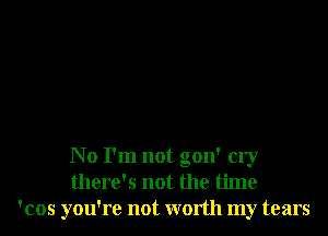 No I'm not gon' cry
there's not the time
'cos you're not worth my tears