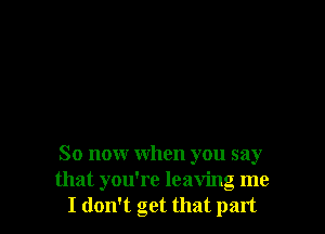 So now when you say
that you're leaving me
I don't get that part