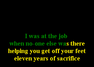 I was at the job
When no-one else was there
helping you get off your feet
eleven years of sacriflce