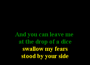 And you can leave me
at the drop of a dice
swallow my fears
stood by your side