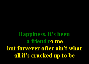 Happiness, it's been
a friend to me
but forvever after ain't What
all it's cracked up to be