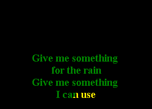 Give me something
for the rain
Give me something
I can use