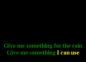 Give me something for the rain
Give me something I can use