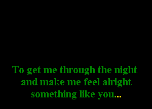 To get me through the night
and make me feel alright
something like you...