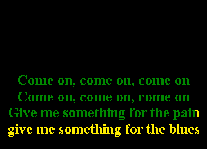 Come on, come on, come on

Come on, come on, come on
Give me something for the pain
give me something for the blues