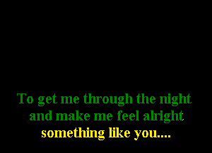 To get me through the night
and make me feel alright
something like you....