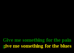 Give me something for the pain
give me something for the blues