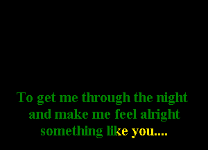 To get me through the night
and make me feel alright
something like you....