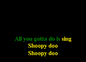 All you gotta do is sing
Shoopy (loo

Shoopy doo