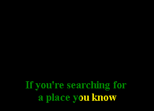 If you're searching for
a place you knovr