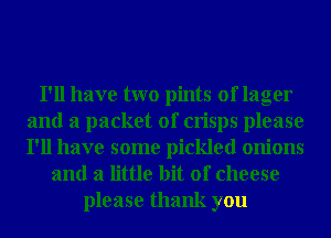 I'll have two pints of lager
and a packet of crisps please
I'll have some pickled onions

and a little bit of cheese

please thank you