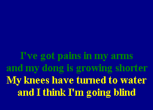 I've got pains in my arms
and my dong is growing shorter
My knees have turned to water

and I think I'm going blind