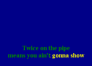 Twice on the pipe
means you ain't gonna show