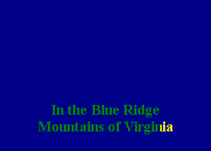 In the Blue Ridge
Mountains of V irginia