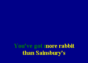 You've got more rabbit
than Sainsbury's