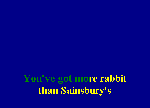 You've got more rabbit
than Sainsbury's