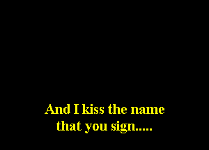 And I kiss the name
that you sign .....