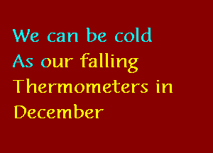 We can be cold
As our falling

Thermometers in
December