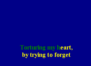 Torturing my heart,
by trying to forget