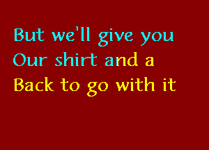 But we'll give you
Our shirt and a

Back to go with it