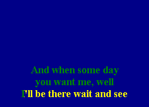 And when some day
you want me, well
I'll be there wait and see