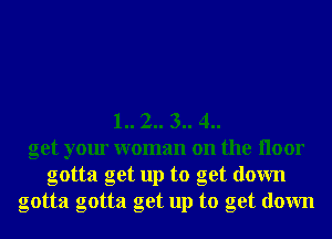 1.. 2.. 3.. 4..
get your woman on the Iloor
gotta get up to get down
gotta gotta get up to get down