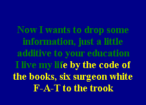 N 0W I wants to drop some
information, just a little
additive to your education
I live my life by the code of
the books, six surgeon White
F-A-T to the trook