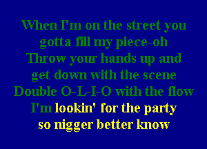When I'm on the street you
gotta fill my piece-oh
Throw your hands up and
get down With the scene
Double O-IrI-O With the How
I'm lookin' for the party
so nigger better knowr