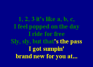 1,2, 3 it's like a, b, c,
I feel popped on the day
I ride for free
Sly, sly, but that's the pass
I got sumpin'
brand new for you at...