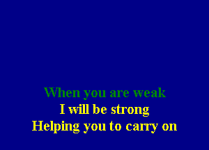 When you are weak
I will be strong
Helping you to carry on