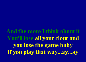 And the more I think about it
You'll lose all your clout and
you lose the game baby
if you play that way...ay...ay