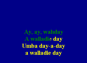 Ay, ay, wahday
A walladie (lay
Umba day-a-day
a walladie day