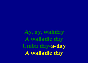 Ay, ay, wahday
A walladie (lay
Umba day-a-day
A walladie day