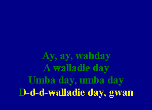 Ay, ay, wahday
A walladie day
Umba day, umba (lay
D-d-d-walladie (lay, gwan