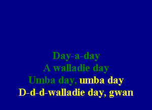 Day-a-day
A walladie day
Umba day, umba (lay
D-d-d-walladie (lay, gwan