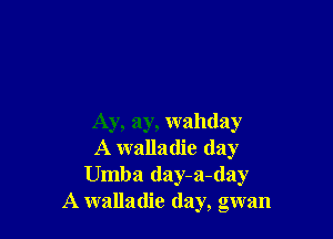 Ay, ay, wahday
A walladie (lay
Umba day-a-day
A walladie day, gwan