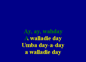 Ay, ay, wahday
A walladie (lay
Umba day-a-day
a walladie day