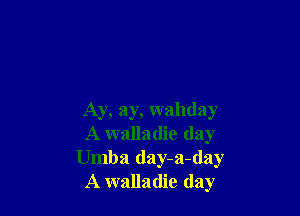 Ay, ay, wahday
A walladie (lay
Umba day-a-day
A walladie day