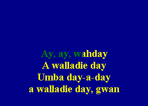 Ay, ay, wahday
A walladie (lay
Umba day-a-day
a walladie day, gwan