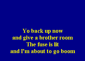 Yo back up now
and give a brother room

The fuse is lit
and I'm about to go boom