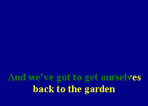 And we've got to get ourselves
back to the garden