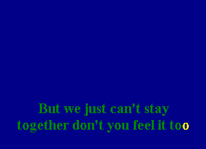 But we just can't stay
together don't you feel it too