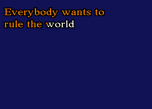 Everybody wants to
rule the world