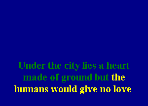 Under the city lies a heart
made of ground but the
humans would give no love