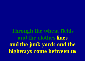 Through the Wheat flelds
and the clothes lines

and the junk yards and the
highways come between us
